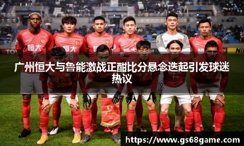 广州恒大与鲁能激战正酣比分悬念迭起引发球迷热议
